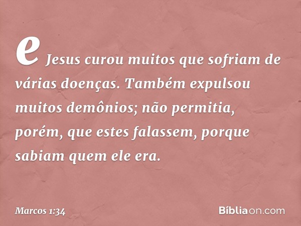 e Jesus curou muitos que sofriam de várias doenças. Também expulsou muitos demônios; não permitia, porém, que estes falassem, porque sabiam quem ele era. -- Mar