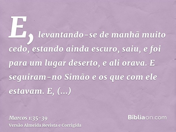 E, levantando-se de manhã muito cedo, estando ainda escuro, saiu, e foi para um lugar deserto, e ali orava.E seguiram-no Simão e os que com ele estavam.E, achan