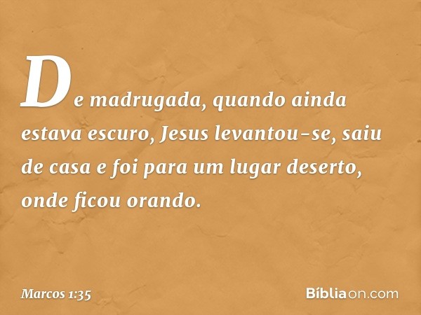 De madrugada, quando ainda estava escuro, Jesus levantou-se, saiu de casa e foi para um lugar deserto, onde ficou orando. -- Marcos 1:35