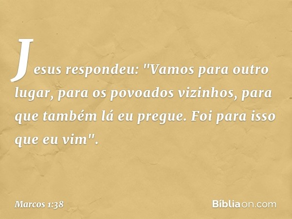 Jesus respondeu: "Vamos para outro lugar, para os povoados vizinhos, para que também lá eu pregue. Foi para isso que eu vim". -- Marcos 1:38