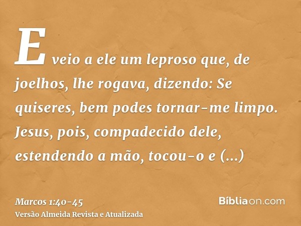 E veio a ele um leproso que, de joelhos, lhe rogava, dizendo: Se quiseres, bem podes tornar-me limpo.Jesus, pois, compadecido dele, estendendo a mão, tocou-o e 