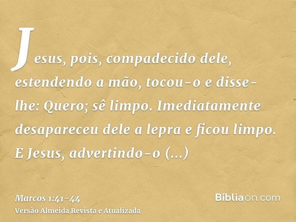 Jesus, pois, compadecido dele, estendendo a mão, tocou-o e disse-lhe: Quero; sê limpo.Imediatamente desapareceu dele a lepra e ficou limpo.E Jesus, advertindo-o