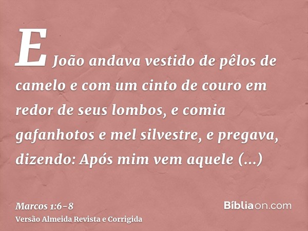 E João andava vestido de pêlos de camelo e com um cinto de couro em redor de seus lombos, e comia gafanhotos e mel silvestre,e pregava, dizendo: Após mim vem aq