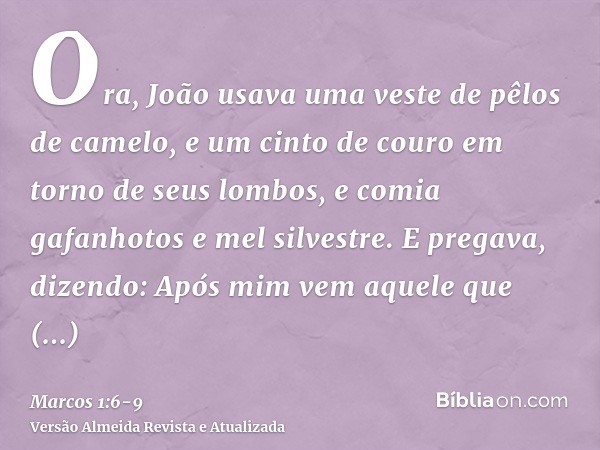 Ora, João usava uma veste de pêlos de camelo, e um cinto de couro em torno de seus lombos, e comia gafanhotos e mel silvestre.E pregava, dizendo: Após mim vem a