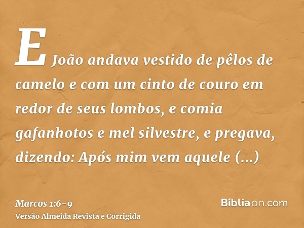 E João andava vestido de pêlos de camelo e com um cinto de couro em redor de seus lombos, e comia gafanhotos e mel silvestre,e pregava, dizendo: Após mim vem aq