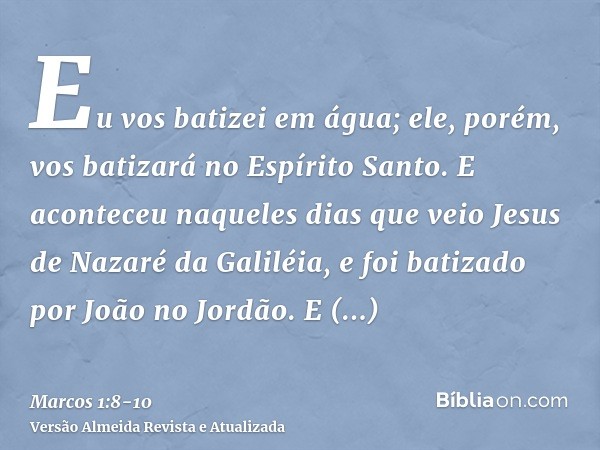 Eu vos batizei em água; ele, porém, vos batizará no Espírito Santo.E aconteceu naqueles dias que veio Jesus de Nazaré da Galiléia, e foi batizado por João no Jo