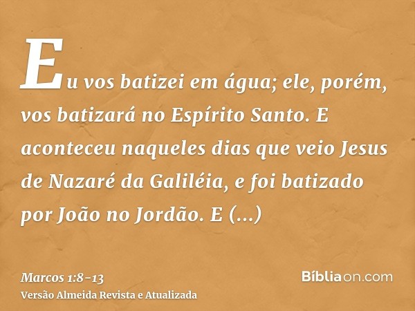 Eu vos batizei em água; ele, porém, vos batizará no Espírito Santo.E aconteceu naqueles dias que veio Jesus de Nazaré da Galiléia, e foi batizado por João no Jo