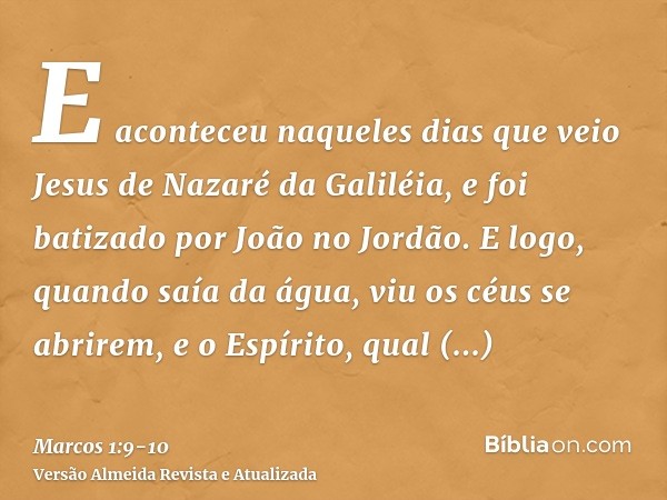 E aconteceu naqueles dias que veio Jesus de Nazaré da Galiléia, e foi batizado por João no Jordão.E logo, quando saía da água, viu os céus se abrirem, e o Espír