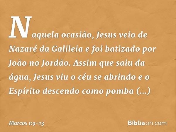 Naquela ocasião, Jesus veio de Nazaré da Galileia e foi batizado por João no Jordão. Assim que saiu da água, Jesus viu o céu se abrindo e o Espírito descendo co