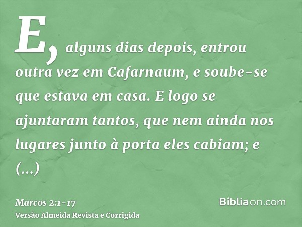 E, alguns dias depois, entrou outra vez em Cafarnaum, e soube-se que estava em casa.E logo se ajuntaram tantos, que nem ainda nos lugares junto à porta eles cab