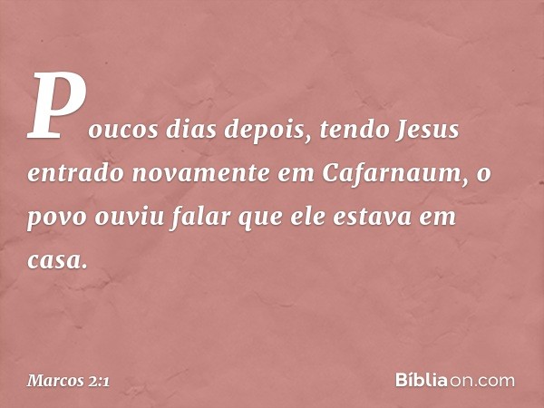 Poucos dias depois, tendo Jesus entrado novamente em Cafarnaum, o povo ouviu falar que ele estava em casa. -- Marcos 2:1