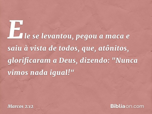 Ele se levantou, pegou a maca e saiu à vista de todos, que, atônitos, glorificaram a Deus, dizendo: "Nunca vimos nada igual!" -- Marcos 2:12