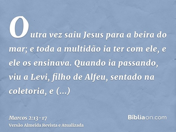 Outra vez saiu Jesus para a beira do mar; e toda a multidão ia ter com ele, e ele os ensinava.Quando ia passando, viu a Levi, filho de Alfeu, sentado na coletor