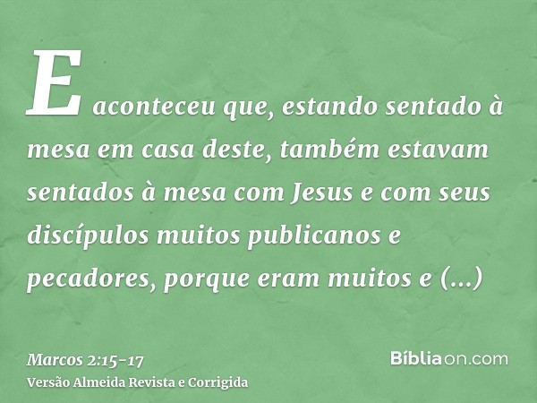 E aconteceu que, estando sentado à mesa em casa deste, também estavam sentados à mesa com Jesus e com seus discípulos muitos publicanos e pecadores, porque eram