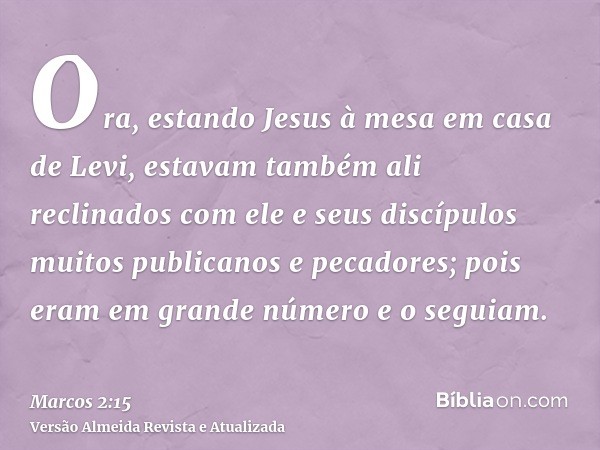 Ora, estando Jesus à mesa em casa de Levi, estavam também ali reclinados com ele e seus discípulos muitos publicanos e pecadores; pois eram em grande número e o