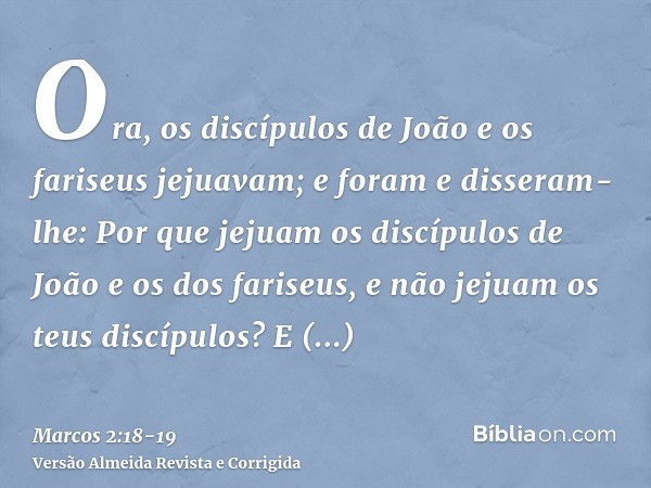 Ora, os discípulos de João e os fariseus jejuavam; e foram e disseram-lhe: Por que jejuam os discípulos de João e os dos fariseus, e não jejuam os teus discípul