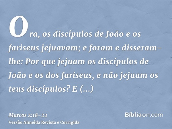 Ora, os discípulos de João e os fariseus jejuavam; e foram e disseram-lhe: Por que jejuam os discípulos de João e os dos fariseus, e não jejuam os teus discípul