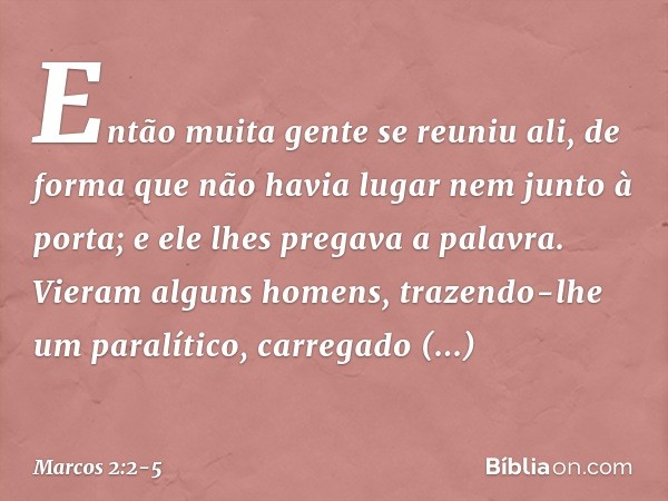 Então muita gente se reuniu ali, de forma que não havia lugar nem junto à porta; e ele lhes pregava a palavra. Vieram alguns homens, trazendo-lhe um paralítico,
