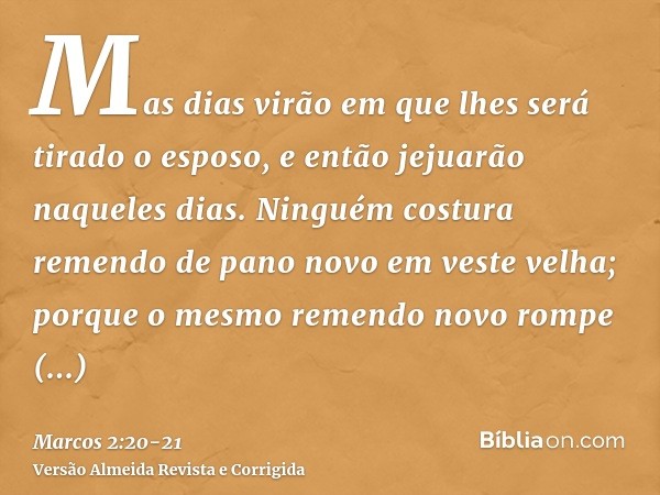 Mas dias virão em que lhes será tirado o esposo, e então jejuarão naqueles dias.Ninguém costura remendo de pano novo em veste velha; porque o mesmo remendo novo