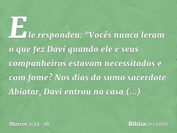 Ele respondeu: "Vocês nunca leram o que fez Davi quando ele e seus companheiros estavam necessitados e com fome? Nos dias do sumo sacerdote Abiatar, Davi entrou