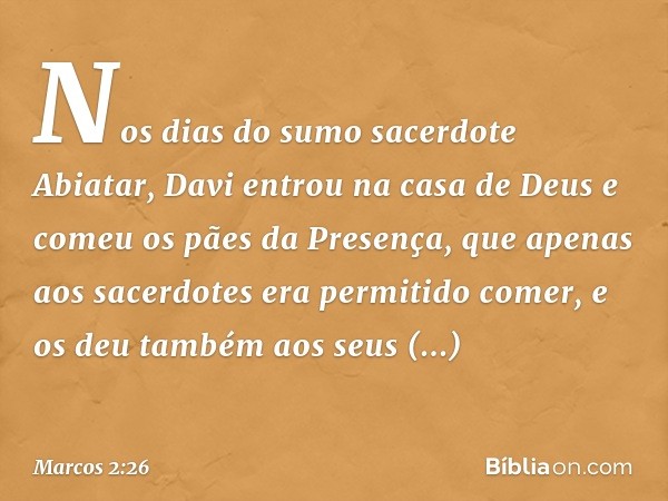 Nos dias do sumo sacerdote Abiatar, Davi entrou na casa de Deus e comeu os pães da Presença, que apenas aos sacerdotes era permitido comer, e os deu também aos 