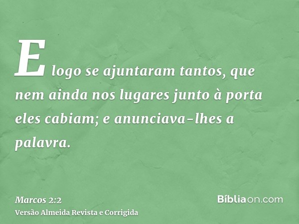 E logo se ajuntaram tantos, que nem ainda nos lugares junto à porta eles cabiam; e anunciava-lhes a palavra.