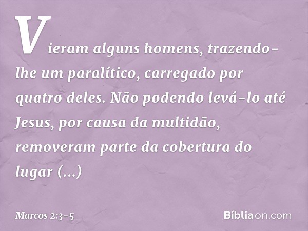 Vieram alguns homens, trazendo-lhe um paralítico, carregado por quatro deles. Não podendo levá-lo até Jesus, por causa da multidão, removeram parte da cobertura