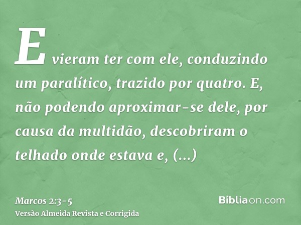 E vieram ter com ele, conduzindo um paralítico, trazido por quatro.E, não podendo aproximar-se dele, por causa da multidão, descobriram o telhado onde estava e,