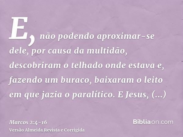 E, não podendo aproximar-se dele, por causa da multidão, descobriram o telhado onde estava e, fazendo um buraco, baixaram o leito em que jazia o paralítico.E Je