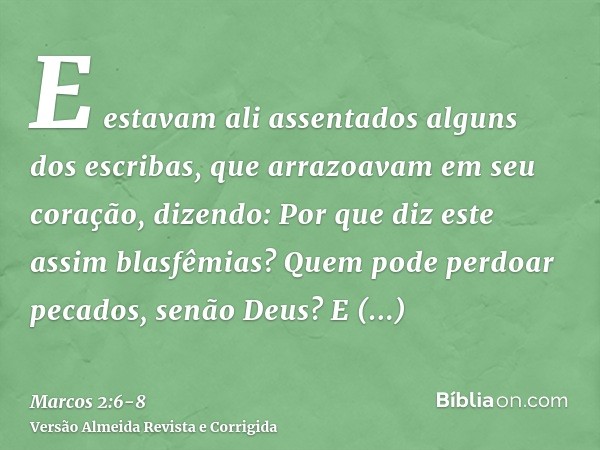 E estavam ali assentados alguns dos escribas, que arrazoavam em seu coração, dizendo:Por que diz este assim blasfêmias? Quem pode perdoar pecados, senão Deus?E 