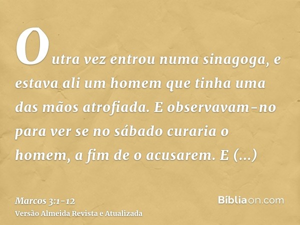 Outra vez entrou numa sinagoga, e estava ali um homem que tinha uma das mãos atrofiada.E observavam-no para ver se no sábado curaria o homem, a fim de o acusare