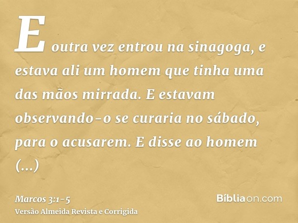 E outra vez entrou na sinagoga, e estava ali um homem que tinha uma das mãos mirrada.E estavam observando-o se curaria no sábado, para o acusarem.E disse ao hom