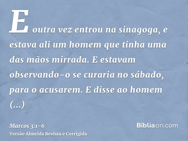 E outra vez entrou na sinagoga, e estava ali um homem que tinha uma das mãos mirrada.E estavam observando-o se curaria no sábado, para o acusarem.E disse ao hom