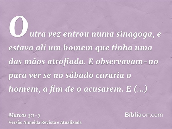 Outra vez entrou numa sinagoga, e estava ali um homem que tinha uma das mãos atrofiada.E observavam-no para ver se no sábado curaria o homem, a fim de o acusare