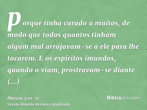 porque tinha curado a muitos, de modo que todos quantos tinham algum mal arrojavam-se a ele para lhe tocarem.E os espíritos imundos, quando o viam, prostravam-s