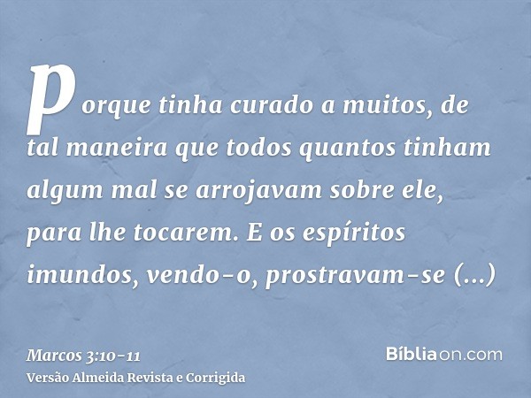 porque tinha curado a muitos, de tal maneira que todos quantos tinham algum mal se arrojavam sobre ele, para lhe tocarem.E os espíritos imundos, vendo-o, prostr