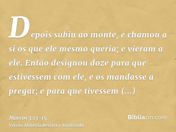 Depois subiu ao monte, e chamou a si os que ele mesmo queria; e vieram a ele.Então designou doze para que estivessem com ele, e os mandasse a pregar;e para que 