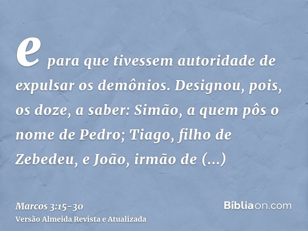 e para que tivessem autoridade de expulsar os demônios.Designou, pois, os doze, a saber: Simão, a quem pôs o nome de Pedro;Tiago, filho de Zebedeu, e João, irmã