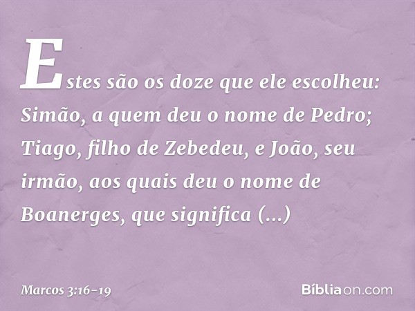 Estes são os doze que ele escolheu: Simão, a quem deu o nome de Pedro; Tiago, filho de Zebedeu, e João, seu irmão, aos quais deu o nome de Boanerges, que signif