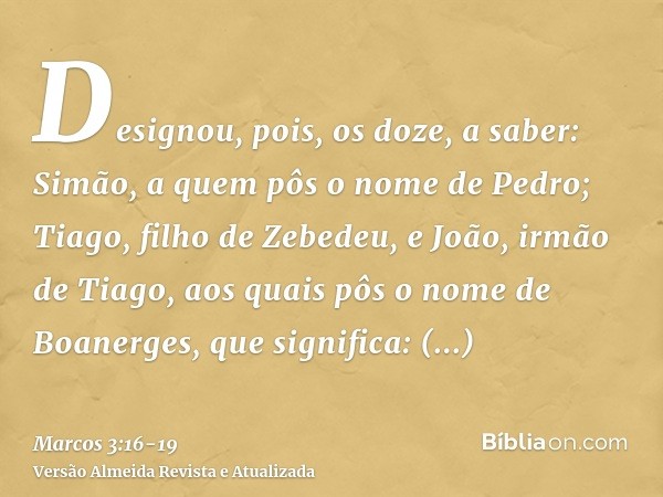 Designou, pois, os doze, a saber: Simão, a quem pôs o nome de Pedro;Tiago, filho de Zebedeu, e João, irmão de Tiago, aos quais pôs o nome de Boanerges, que sign