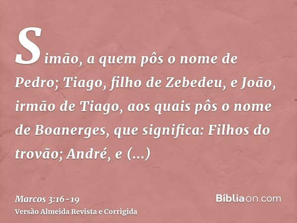 Simão, a quem pôs o nome de Pedro;Tiago, filho de Zebedeu, e João, irmão de Tiago, aos quais pôs o nome de Boanerges, que significa: Filhos do trovão;André, e F