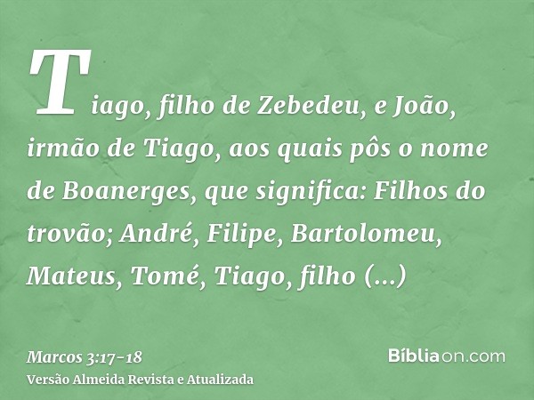 Tiago, filho de Zebedeu, e João, irmão de Tiago, aos quais pôs o nome de Boanerges, que significa: Filhos do trovão;André, Filipe, Bartolomeu, Mateus, Tomé, Tia