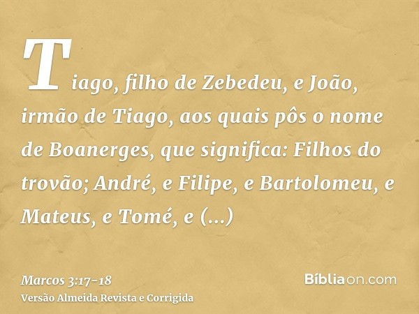 Tiago, filho de Zebedeu, e João, irmão de Tiago, aos quais pôs o nome de Boanerges, que significa: Filhos do trovão;André, e Filipe, e Bartolomeu, e Mateus, e T