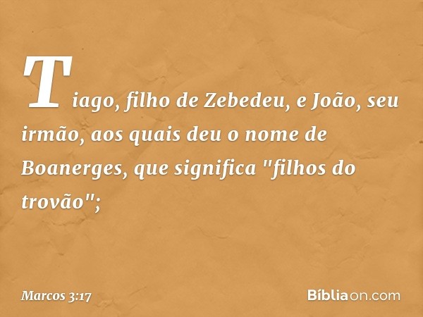 Tiago, filho de Zebedeu, e João, seu irmão, aos quais deu o nome de Boanerges, que significa "filhos do trovão"; -- Marcos 3:17