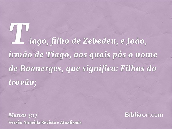 Tiago, filho de Zebedeu, e João, irmão de Tiago, aos quais pôs o nome de Boanerges, que significa: Filhos do trovão;