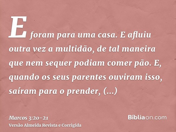 E foram para uma casa. E afluiu outra vez a multidão, de tal maneira que nem sequer podiam comer pão.E, quando os seus parentes ouviram isso, saíram para o pren