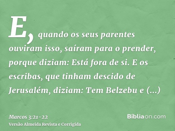 E, quando os seus parentes ouviram isso, saíram para o prender, porque diziam: Está fora de si.E os escribas, que tinham descido de Jerusalém, diziam: Tem Belze