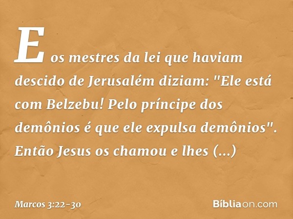 E os mestres da lei que haviam descido de Jerusalém diziam: "Ele está com Belzebu! Pelo príncipe dos demônios é que ele expulsa demônios". Então Jesus os chamou