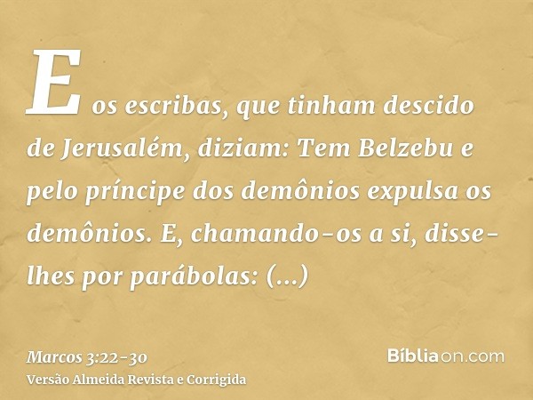 E os escribas, que tinham descido de Jerusalém, diziam: Tem Belzebu e pelo príncipe dos demônios expulsa os demônios.E, chamando-os a si, disse-lhes por parábol