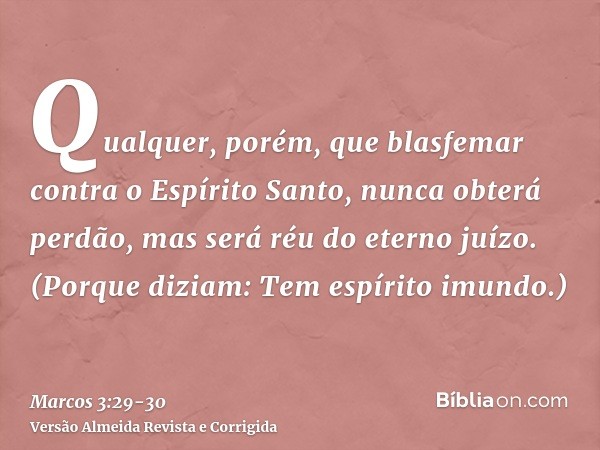 Qualquer, porém, que blasfemar contra o Espírito Santo, nunca obterá perdão, mas será réu do eterno juízo.(Porque diziam: Tem espírito imundo.)